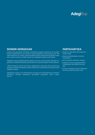 NONDIK-NORAKOAK                                                                          PARTEHARTZEA
Enpresari eta enpresatako direktiboei zuzendutako programa nagusia da. Goi-mailako       Enpresaria, ejekutiboa edo enpresa-di-
enpresa esperientziak burutu dituzten enpresariengandik zuzen-zuzenean jaso ahal         rektibo izatea.
izatea eskaintzen du. Honela, partehartzaileek ezarpen praktiko batera biltzeko aukera   Enpresa gonbidatzaileak onartzeko
dute, prozesu horretan izandako lorpen eta hutsegiteak ezagutuko dituztelarik.           eskubidea du.
AdegiTop enpresa gonbidatzailearen egoitzan burutzen da eta bertako arduradun na-        Izen-ematearen araberako onarpena.
gusiak dira, topaketa jakinetako esperientzien berri partehartzaileei ematen dietenak.   Topaketak enpresa gonbidatzailearen
                                                                                         instalazioetan edo ADEGIn burutzen
1993an Programa martxan jarri zenetik, erabilpenaren maila altuari lotuta, berrikuntza   dira.
prozesuen sortzaile eta enpresen artean sortzen diren harremanak dira aurkezten diren
                                                                                         Zuretzat interesgarriak diren topaketeta-
topaketen balioak.
                                                                                         rako izena lehen bait lehen eman.
AdegiTop-ek gainera, bai Unibertsitatean eta baita gune teknologikoetan enpresekin
elkarlanean izandako esperientzia berritzaileak ezagutzeko aukera eskain-
tzen du.




                                                                                                                                     13
 