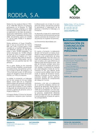 RODISA, S.A.
Rodisa S.A. fue creada en Eibar en 1953.     la diferenciación con el resto. Es un pro-   Ballibar Kalea, 1 Bº San Antoloin
Ya en 1958 INA adquirió una pequeña          yecto de cambio, que permite aumentar        20870 Elgoibar (Gipuzkoa)
participación en la empresa. En 1968         la participación y capacitación de las       T. (+34) 943 749 100
Rodisa se trasladó a Elgoibar y en 1988      personas e intensificar el liderazgo y la    F. (+34) 943 749 102
fue adquirida al 100% por INA. En 1991       innovación.                                  www.schaeffler.com
se especializó en dos tipos de producto:
agujas para rodamientos y rotulas. Estas     Se desarrolla a través de la implantación
últimas fueron trasladadas a Rumania en      y dinamización de herramientas que dan
2006. Actualmente cuenta con 35.000          soporte a procesos de innovación y nue-
m2, de los cuales 18.000 m2 se dedican       vas prácticas en la gestión de personas.
a producción.                                                                             PROGRAMA
                                             Las herramientas desarrolladas son:
Rodisa pertenece al Grupo Schaeffler,
bajo el que se encuentran las marcas         • Rodiweb
                                                                                          INNOVACIÓN EN
INA, LuK y FAG. El grupo opera a nivel       • Rodinet                                    COMUNICACIÓN
mundial con un total de 180 localizacio-
nes diferentes ubicadas en más de 50
                                             • Visual Management                          Y GESTIÓN DE
países y tiene 70.000 empleados. Sus         En cuanto a formación, la elaboración        PERSONAS
ventas alcanzaron los 10.000 millones        del plan de formación se realiza anual-
de euros en 2010. El grupo Schaeffler        mente a través de la evaluación de com-
cuenta además en España con 2 divi-          petencias y de cumplimiento de tareas        10:00 h. | Comienzo del Encuentro
siones: Industrial: INA y FAG en Barcelo-    y responsabilidades. Para ello utiliza una
na, y Automoción Aftermarket: LuK en         matriz de competencias con un teórico        • Presentación de la compañía.
Madrid, con una plantilla total de 130       que se evalúa y de cuyas diferencias se      • Comunicación: Proyecto Rodisa 2.0.
personas.                                    elabora el plan de formación anual. Este       - Extranet: Rodiweb.
                                             plan de formación también tiene otros          - Intranet: Rodinet.
Por su parte, Rodisa ha ido creciendo        inputs, como los resultados de la forma-       - Visual Management.
junto al Grupo Schaeffler y aumentando       ción recibida. La evaluación es realizada    • Herramientas de Gestión de Personas:
sus producciones. Actualmente suminis-       por cada trabajador a través de una he-
                                                                                            - Gestión de Talentos.
tra a Europa el 85% del producto y el        rramienta on line, que además ayuda
15% al resto del mundo. Un 90% de las        a conocer puntos débiles sobre los que         - Formación on-line.
agujas van dirigidas al sector de la auto-   incidir en planes de formación futuros.      • Almuerzo.
moción y un 10% a la industria.              Además, el formato on line de esta he-
                                             rramienta también permite planificar         16:00 h. | Fin del Encuentro
La calidad, la innovación y el liderazgo     formación salvando las complicaciones
son los tres campos en los que trabaja       del trabajo en 5 turnos.
Rodisa. Como base de su innovación
Rodisa emplea sólo personal cualificado,     Asimismo, y de cara a la elaboración
por su potencial para seguir formándo-       de un pool de candidatos internos con
se dentro de la empresa. lo que conlleva     potencial de desarrollo, Rodisa aplica la
el desarrollo de herramientas de comu-       herramienta de Gestión de Talentos al
nicación y gestión de personas como el       100% de sus empleados. Con este siste-
Proyecto Rodisa 2.0.                         ma se evalúa la actitud y el potencial de
                                             las personas, estableciendo diferentes
El Proyecto Rodisa 2.0 busca los factores    planes de desarrollo que son debatidos
competitivos necesarios para mantener        y consensuados por el grupo de superio-
                                             res correspondiente.




PRODUCTO                             FACTURACIÓN                    PERSONAS              FECHA DEL ENCUENTRO
• Fabricación de agujas para         70 Millones €                  350                   Jueves, 16 de febrero de 2012
rodamientos.



                                                                                                                                   17
 