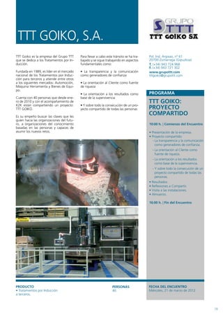 TTT GOIKO, S.A.
TTT Goiko es la empresa del Grupo TTT      Para llevar a cabo este tránsito se ha tra-   Pol. Ind. Argixao, nº 61
que se dedica a los Tratamientos por In-   bajado y se sigue trabajando en aspectos      20700 Zumarraga (Gipuzkoa)
ducción.                                   fundamentales como:                           T. (+34) 943 724 968
                                                                                         F. (+34) 943 721 302
Fundada en 1989, es líder en el mercado    • La transparencia y la comunicación          www.grupottt.com
nacional de los Tratamientos por Induc-    como generadores de confianza                 tttgoiko@grupottt.com
ción para terceros y atiende entre otros
a los siguientes mercados: Automoción,     • La orientación al Cliente como fuente
Máquina Herramienta y Bienes de Equi-      de riqueza
po.
                                           • La orientación a los resultados como        PROGRAMA
Cuenta con 40 personas que desde ene-      base de la supervivencia
ro de 2010 y con el acompañamiento de                                                    TTT GOIKO:
K2K están compartiendo un proyecto:        • Y sobre todo la consecución de un pro-
TTT GOIKO.                                 yecto compartido de todas las personas        PROYECTO
Es su empeño buscar las claves que les
                                                                                         COMPARTIDO
guíen hacia las organizaciones del futu-
ro, a organizaciones del conocimiento                                                    10:00 h. | Comienzo del Encuentro
basadas en las personas y capaces de
asumir los nuevos retos.                                                                 • Presentación de la empresa.
                                                                                         • Proyecto compartido:
                                                                                           - La transparencia y la comunicación
                                                                                             como generadores de confianza.
                                                                                           - La orientación al Cliente como
                                                                                             fuente de riqueza.
                                                                                           - La orientación a los resultados
                                                                                             como base de la supervivencia.
                                                                                           - Y sobre todo la consecución de un
                                                                                             proyecto compartido de todas las
                                                                                             personas.
                                                                                         • Resultados.
                                                                                         • Reflexiones a Compartir.
                                                                                         • Visita a las instalaciones.
                                                                                         • Almuerzo.

                                                                                         16:00 h. | Fin del Encuentro




PRODUCTO                                                          PERSONAS               FECHA DEL ENCUENTRO
• Tratamientos por Inducción                                      40                     Miércoles, 21 de marzo de 2012
a terceros.



                                                                                                                                  19
 