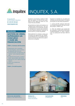 INQUITEx, S.A.
     Bº Soravilla S/N                         Inquitex es una empresa, creada en 1952       Inquitex ha invertido en una planta de
     20140 Andoain (Gipuzkoa)                 que tras superar un concurso de acree-        reciclaje que permite producir la materia
     T. (+34) 943 304 242                     dores ha sido capaz de invertir en una        prima para sus dos líneas de producto:
     F. (+34) 943 304 084                     nueva línea de actividad.
     www.inquitex.com                                                                       1.- Lámina de PET, producto destinado
                                              Actualmetne la materia prima base es la       al envasado alimentario del que se pue-
                                              “botella de PET postconsumo” que tras         den producir 1000Tn mes.
                                              ser depositada en el contenedor amarillo
                                              es reciclada por Inquitex para alimentar      2.- Fibra de poliéster para producción
                                              sus dos líneas de producto industrial: la     de moquetas y aislamientos destinados
                                              lámina de PET y la fibra de poliéster.        fundamentalmente al sector automo-
                                                                                            ción con producción de hasta 1200 tn/
     GESTIÓN DE CRISIS,                       Adicionalmente la empresa cuenta con
                                              una planta de cogeneración de 10MWt.
                                                                                            mes.

     SUPERANDO UN                             La actividad de I+D y la actividad interna-
     CONCURSO                                 cional son dos de las claves de la supervi-
                                              vencia de la compañía.
     Y VIVIR SIN
     FINANCIACIÓN
     10:00 h. | Comienzo del Encuentro

     • Presentación de la compañía.
     • El caso Inquitex, como se enfocó
       la superación del concurso.
     • La comunicación, las personas y el
       “animo” como claves de supera-
       ción.
     • La falta de financiación; condicio-
       nante, oportunidad, alternativas....
     • Inversión en crisis: Oportunidad de
       mejorar
     • Visita a las instalaciones
     • Almuerzo.

     16:30 h. | Fin del Encuentro




     FECHA DEL ENCUENTRO                      PRODUCTO                             FACTURACIÓN                    PERSONAS
     Martes, 22 de mayo de 2012               • Lámina de PET.                     25 Millones €                  117
                                              • Fibra de poliéster.



24
 
