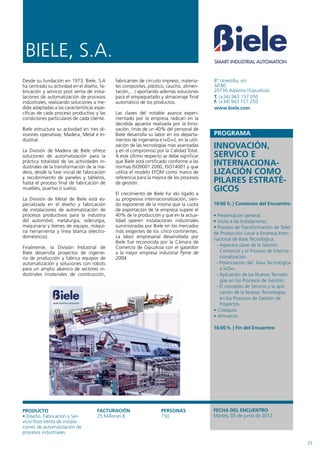 BIELE, S.A.
Desde su fundación en 1973, Biele, S.A       fabricantes de circuito impreso, materia-     Bº Urrestilla, s/n
ha centrado su actividad en el diseño, fa-   les composites, plástico, caucho, alimen-     AP.80
bricación y servicio post venta de insta-    tación,…) aportando además soluciones         20730 Azpeitia (Gipuzkoa)
laciones de automatización de procesos       para el empaquetado y almacenaje final        T. (+34) 943 157 050
industriales, realizando soluciones a me-    automático de los productos.                  F. (+34) 943 157 250
dida adaptadas a las características espe-                                                 www.biele.com
cíficas de cada proceso productivo y las     Las claves del notable avance experi-
condiciones particulares de cada cliente.    mentado por la empresa radican en la
                                             decidida apuesta realizada por la Inno-
Biele estructura su actividad en tres di-    vación, (más de un 40% del personal de
visiones operativas; Madera, Metal e In-     Biele desarrolla su labor en los departa-
dustrial.                                    mentos de ingeniería e I+D+i), en la utili-

La División de Madera de Biele ofrece
                                             zación de las tecnologías mas avanzadas
                                             y en el compromiso por la Calidad Total.
                                                                                           INNOVACIÓN,
soluciones de automatización para la         A este último respecto se debe significar     SERVICO E
práctica totalidad de las actividades in-
dustriales de la transformación de la ma-
                                             que Biele está certificado conforme a las
                                             normas ISO9001:2000, ISO14001 y que
                                                                                           INTERNACIONA-
dera, desde la fase inicial de fabricación   utiliza el modelo EFQM como marco de          LIZACIÓN COMO
y recubrimiento de paneles y tableros,       referencia para la mejora de los procesos
hasta el proceso final de fabricación de     de gestión.                                   PILARES ESTRATÉ-
muebles, puertas o suelos.
                                             El crecimiento de Biele ha ido ligado a
                                                                                           GICOS
La División de Metal de Biele está es-       su progresiva internacionalización, sien-
pecializada en el diseño y fabricación       do exponente de la misma que la cuota         10:00 h. | Comienzo del Encuentro
de instalaciones de automatización de        de exportación de la empresa supere el
procesos productivos para la industria       40% de la producción y que en la actua-       • Presentación general.
del automóvil, metalurgia, siderurgia,       lidad operen instalaciones industriales       • Visita a las Instalaciones.
maquinaria y bienes de equipo, máqui-        suministradas por Biele en los mercados       • Proceso de Transformación de Taller
na herramienta y línea blanca (electro-      más exigentes de los cinco continentes.       de Producción Local a Empresa Inter-
domésticos).                                 La labor empresarial desarrollada por
                                                                                           nacional de Base Tecnológica.
                                             Biele fue reconocida por la Cámara de
Finalmente, la División Industrial de        Comercio de Gipuzkoa con el galardón           - Aspectos clave de la Gestión
Biele desarrolla proyectos de ingenie-       a la mejor empresa industrial Pyme de            Comercial y el Proceso de Interna-
ría de producción y fabrica equipos de       2004.                                            cionalización.
automatización y soluciones con robots                                                      - Potenciación del Área Tecnológica
para un amplio abanico de sectores in-                                                        e I+D+i.
dustriales (materiales de construcción,                                                     - Aplicación de las Nuevas Tecnolo-
                                                                                              gías en los Procesos de Gestión.
                                                                                            - El concepto de Servicio y la apli-
                                                                                              cación de la Nuevas Tecnologías
                                                                                              en los Procesos de Gestión de
                                                                                              Proyectos.
                                                                                           • Coloquio.
                                                                                           • Almuerzo.

                                                                                           16:00 h. | Fin del Encuentro




PRODUCTO                             FACTURACIÓN                    PERSONAS               FECHA DEL ENCUENTRO
• Diseño, Fabricación y Ser-         25 Millones €                  150                    Martes, 05 de junio de 2012
vicio Post-Venta de instala-
ciones de automatización de
procesos industriales.

                                                                                                                                   25
 