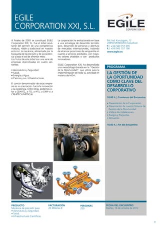 EGILE
   CORPORATION xxI, S.L.
A finales de 2005 se constituyó EGILE       La corporación ha evolucionado en base    Pol. Ind. Kurutzgain, 12
Corporation xxI, SL. Fue el árbol resul-    a una estrategia de desarrollo tecnoló-   20850 MENDARO (Gipuzkoa)
tante del germen de una competencia         gico, desarrollo de personas y abertura   T. ( +34) 943 757 205
madura, noble y tradicional en nuestro      de mercados internacionales, tratando     F. ( +34) 943 757 198
entorno: la mecánica, alimentada por la     de alcanzar posiciones de vanguardia en   www.egile.es
búsqueda de la precisión y de la excelen-   cuanto a servicios prestados, con mayo-
cia y bajo el sol de afrontar retos.        res valores añadidos o con productos
Los frutos de este árbol son una serie de   innovadores.
empresas diversificadas en cuatro ver-
tientes:                                    EGILE Corporation xxI, ha desarrollado
                                            una metodología basada en la “Gestión
• Aeronáutica y Seguridad.                  de la Oportunidad”, que utiliza para la
• Salud.
• Energía y Agua.
                                            implementación de toda su actividad en
                                            materia de I+D+i.
                                                                                      LA GESTIÓN DE
• Ciencia y sus Infraestructuras.                                                     LA OPORTUNIDAD
El común denominador de estas empre-
                                                                                      COMO CLAVE DEL
sas es su orientación hacia la innovación                                             DESARROLLO
y la excelencia. Entre otras, podemos ci-
tar a ZEHATZ, a ITS, a HTS, a DMP o a                                                 CORPORATIVO
CREATECH MEDICAL
                                                                                      10:00 h. | Comienzo del Encuentro

                                                                                      • Presentación de la Corporación.
                                                                                      • Presentación de nuestro Sistema de
                                                                                        Gestión de la Oportunidad
                                                                                      • Visita a las instalaciones.
                                                                                      • Ruegos y Preguntas.
                                                                                      • Almuerzo.

                                                                                      16:00 h. | Fin del Encuentro




PRODUCTO                            FACTURACIÓN                  PERSONAS             FECHA DEL ENCUENTRO
Mecánica de precisión para:         20 Millones €                200                  Martes, 16 de octubre de 2012
• Aeronáutica y Seguridad.
• Salud.
• Infraestructuras Científicas.

                                                                                                                             31
 