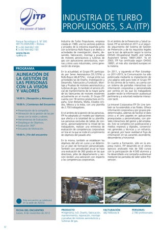 INDUSTRIA DE TURBO
                                              PROPULSORES, S.A.(ITP)
     Parque Tecnológico E. Nº 300            Industria de Turbo Propulsores, empresa        En el ámbito de la Prevención y Salud La-
     48170 ZAMUDIO – Bizkaia                 creada en 1989, une los sectores públicos      boral, ITP se sometió en 2011 a un segun-
     T. (+34) 944 662 100                    y privados de la industria española junto      do seguimiento del Sistema de Gestión
     F. (+34) 944 662 193                    con la británica Rolls Royce y se dedica a     de Prevención y de los requisitos legales
     www.itp.es                              actividades de investigación, diseño, de-      que le son de aplicación según la norma
     itp@itp.es                              sarrollo, fabricación, montaje y pruebas       OHSAS (Ocupational Health and Safety
                                             de motores aeronáuticos y turbinas de          Assesment Series) 18001:2007. Ya en
                                             gas con aplicaciones aeronáuticas, mari-       2003, ITP fue certificada según OHSAS
                                             nas y otros usos industriales, como gene-      18001, el más alto standard europeo en
                                             ración de energía.                             la materia.

                                             En la actualidad, el Grupo ITP, participa-     En 2011, y siguiendo el Plan Estratégi-
     ALINEACIÓN DE                           do por Sener Aeronáutica (53,125%) y
                                             Rolls-Royce (46,875%), incluye entre sus
                                                                                            co 2011-2015, la Comunicación ha sido
                                                                                            potenciada mediante la implantación de
     LA GESTIÓN DE                           actividades las de Diseño, Investigación y     una página web para todo el Grupo ITP.
     LAS PERSONAS                            Desarrollo, Fabricación y Fundición, Mon-
                                             taje y Pruebas de motores aeronáuticos y
                                                                                            En los centros de la matriz, se cuenta con
                                                                                            un sistema de pantallas interactivas con
     CON LA VISIÓN                           turbinas de gas. Es también el servicio ofi-   información corporativa y personalizada
     Y VALORES                               cial de mantenimiento de la mayor parte
                                             de los fabricantes de motores existentes
                                                                                            por centros en las que los trabajadores
                                                                                            pueden recibir la información audiovisual
                                             actualmente en el mundo. El Grupo ITP          pertinente y a voluntad mediante interac-
     14:00 h. | Recepción y Almuerzo         cuenta con 18 centros productivos en Es-       ción táctil.
                                             paña, Gran Bretaña, Malta, Estados Uni-
     16:00 h. | Comienzo del Encuentro       dos, México y la India, con una plantilla      La Intranet Corporativa ITP On Line tam-
                                             de 2.750 trabajadores.                         bién se ha extendido a las filiales. Ofrece
     • Presentación de la compañía.                                                         información corporativa y por grupos pre-
     • Alineación de la gestión de las per   En el ámbito de la gestión de las personas,    determinados, además de facilitar el dato
       sonas con la visión y valores.        ITP ha adoptado un modelo por objetivos        único y el cero papeles en aplicaciones
     • Herramientas de Evaluación.           que afecta a la totalidad de su plantilla.     jerarquizadas y personalizadas, con por-
                                             Las personas excluidas de tablas de con-       tales interactivos del gestor y del emplea-
     • Despliegue de Objetivos.
                                             venio, aproximadamente la mitad de los         do. Esto se completa con publicaciones y
     • Evaluación 360º.                      trabajadores, realizan una entrevista de       medios impresos y digitales, convencio-
     • Encuesta de Motivación.               evaluación de competencias corporativas        nes generales y técnicas y un esfuerzo,
                                             on line en la que se mide el cumplimiento      en general, por hacer realidad el flujo de
     19:00 h. | Fin del encuentro            de objetivos del pasado año.                   información en las variantes ascendente,
                                                                                            descendente y horizontal.
                                             En la misma, también se establecen los
                                             objetivos del año en curso y se determi-       En cuanto a Formación, sólo en la em-
                                             na un plan de formación personalizado.         presa matriz, ITP desarrolló en el último
                                             También con periodicidad anual se hace         ejercicio analizado más de 500 cursos
                                             una evaluación de 360 grados en las que        con la participación de 4.500 alumnos y
                                             directores, jefes de departamento y sec-       ha desarrollado una campaña audiovisual
                                             ción reciben una valoración con respecto       mediante las pantallas de taller sobre Pre-
                                             a las competencias corporativas.               vención.




           Este encuentro se celebrará
           en la sede de ADEGI.


     FECHA DEL ENCUENTRO                     PRODUCTO                                  FACTURACIÓN                  PERSONAS
     Jueves, 8 de noviembre de 2012          • Ingeniería, I+D, Diseño, fabricación,   482 Millones €               2.780 profesionales
                                             mantenimiento, reparación, montaje
                                             y pruebas de motores aeronáuticos y
                                             turbinas de gas.

32
 