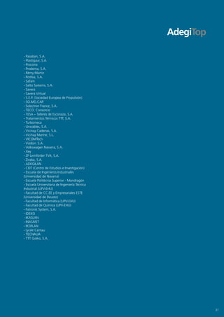 - Pasaban, S.A.
- Plastigaur, S.A.
- Procona
- Prodema, S.A.
- Rèmy Martin
- Rodisa, S.A.
- Safam
- Salto Systems, S.A.
- Savera
- Savera Virtual
- S.E.P. (Sociedad Europea de Propulsión)
- SO.MO.CAP.
- Solectron France, S.A.
- TECO. Consorcio
- TESA – Talleres de Escoriaza, S.A.
- Tratamientos Térmicos TTT, S.A.
- Turbomeca
- Unicables, S.A.
- Vicinay Cadenas, S.A.
- Vicinay Marine, S.L.
- VICOMTech
- Vizdürr. S.A.
- Volkswagen Navarra, S.A.
- xey
- ZF Lemförder TVA, S.A.
- Ziraba, S.A.
- ADEGILAN
- CEIT (Centro de Estudios e Investigación)
- Escuela de Ingenieros Industriales
(Universidad de Navarra)
- Escuela Politécnia Superior - Mondragón
- Escuela Universitaria de Ingeniería Técnica
Industrial (UPV-EHU)
- Facultad de CC.EE y Empresariales ESTE
(Universidad de Deusto)
- Facultad de Informática (UPV-EHU)
- Facultad de Química (UPV-EHU)
- Fatronik System, S.A.
- IDEKO
- IKASLAN
- INASMET
- IKERLAN
- Lycée Cantau
- TECNALIA
- TTT Goiko, S.A.




                                                37
 