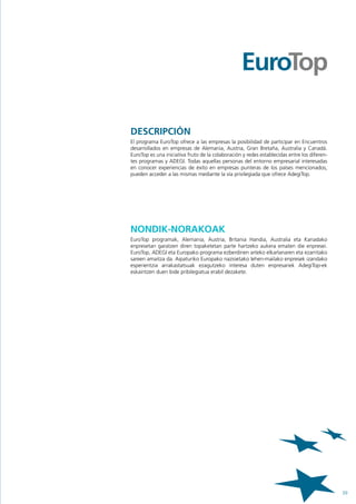 DESCRIPCIÓN
El programa EuroTop ofrece a las empresas la posibilidad de participar en Encuentros
desarrollados en empresas de Alemania, Austria, Gran Bretaña, Australia y Canadá.
EuroTop es una iniciativa fruto de la colaboración y redes establecidas entre los diferen-
tes programas y ADEGI. Todas aquellas personas del entorno empresarial interesadas
en conocer experiencias de éxito en empresas punteras de los países mencionados,
pueden acceder a las mismas mediante la vía privilegiada que ofrece AdegiTop.




NONDIK-NORAKOAK
EuroTop programak, Alemania, Austria, Britania Handia, Australia eta Kanadako
enpresetan garatzen diren topaketetan parte hartzeko aukera ematen die enpresei.
EuroTop, ADEGI eta Europako programa ezberdinen arteko elkarlanaren eta ezarritako
sareen amaitza da. Aipaturiko Europako nazioetako lehen-mailako enpresek izandako
esperientzia arrakastatsuak ezagutzeko interesa duten enpresariek AdegiTop-ek
eskaintzen duen bide pribilegiatua erabil dezakete.




                                                                                             39
 