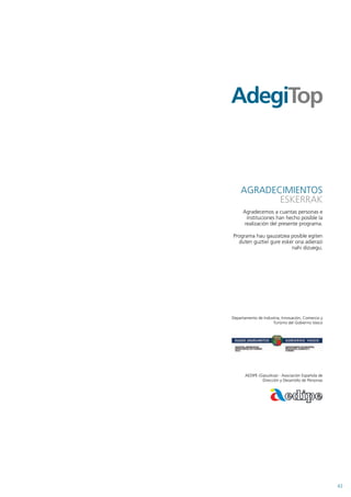 AGRADECIMIENTOS
           ESKERRAK
      Agradecemos a cuantas personas e
        instituciones han hecho posible la
       realización del presente programa.

Programa hau gauzatzea posible egiten
  duten guztiei gure esker ona adierazi
                         nahi dizuegu.




Departamento de Industria, Innovación, Comercio y
                     Turismo del Gobierno Vasco




       AEDIPE (Gipuzkoa) - Asociación Española de
                Dirección y Desarrollo de Personas




                                                     43
 