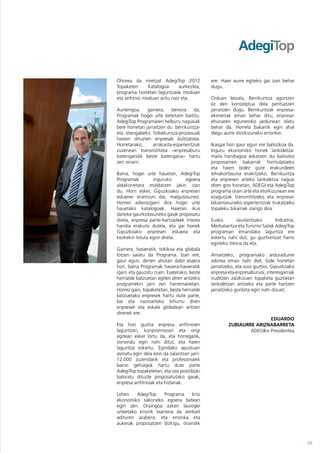 Ohorea da niretzat AdegiTop 2012            ere. Haiei aurre egiteko gai izan behar
Topaketen       Katalogoa      aurkeztea,   dugu.
programa horretan laguntzaile moduan
eta anfitrioi moduan aritu naiz eta.        Orduan bezala, Berrikuntza agortzen
                                            ez den kontzeptua dela pentsatzen
Aurtengoa,     gainera,    berezia    da,   jarraitzen dugu. Berrikuntzak enpresa-
Programak hogei urte betetzen baititu.      ekimenak eman behar ditu, enpresa-
AdegiTop Programaren helburu nagusiak       ehunaren eguneroko jardunean islatu
bere horretan jarraitzen du: berrikuntza-   behar da. Horrela bakarrik egin ahal
eta etengabeko hobekuntza-prozesuak         diegu aurre etorkizuneko erronkei.
hasten dituzten enpresak bultzatzea.
Horretarako,      arrakasta-esperientziak   Ikasgai hori gaur egun ere baliozkoa da.
zuzenean transmititzea –enpresaburu         Inguru ekonomiko honek lankidetza-
batengandik beste batengana– hartu          maila handiagoa eskatzen du baliozko
zen oinarri.                                proposamen bakarrak formulatzeko
                                            eta haien bidez gure erakundeen
Baina, hogei urte hauetan, AdegiTop         lehiakortasuna eraikitzeko. Berrikuntza
Programak        inguruko         egoera    eta enpresen arteko lankidetza nagusi
aldakorretara moldatzen jakin izan          diren giro honetan, ADEGI eta AdegiTop
du. Horri esker, Gipuzkoako enpresen        programa orain arte eta etorkizunean ere
eskaerei erantzun die, malgutasunez.        ezagutzak transmititzeko eta enpresa-
Horren adierazgarri dira hogei urte         bikaintasuneko esperientziak trukatzeko
hauetako katalogoak. Haietan ikus           topaleku bikainak izango dira.
daiteke gaurkotasuneko gaiak proposatu
direla, enpresa parte-hartzaileek interes   Eusko       Jaurlaritzako       Industria,
handia erakutsi dutela, eta gai horiek      Merkataritza eta Turismo Sailak AdegiTop
Gipuzkoako enpresen eskaera eta             programari emandako laguntza ere
kezkekin lotuta egon direla.                eskertu nahi dut, gu guztiontzat harro
                                            egoteko tresna da eta.
Gainera, hasieratik, tokikoa eta globala
lotzen saiatu da Programa. Izan ere,        Amaitzeko, programako arduradunei
gaur egun, denen ahotan dabil esaera        adorea eman nahi diet, bide honetan
hori, baina Programak hasiera-hasieratik    jarraitzeko, eta zuoi guztioi, Gipuzkoako
igarri eta gauzatu zuen. Esaterako, beste   enpresa eta enpresaburuoi, interesgarriak
herrialde batzuetan egiten diren antzeko    iruditzen zaizkizuen topaketa guztietan
programekin jarri zen harremanetan.         lankidetzan aritzeko eta parte hartzen
Horrez gain, topaketetan, beste herrialde   jarraitzeko gonbita egin nahi dizuet.
batzuetako enpresek hartu dute parte,
bai eta nazioarteko bihurtu diren
enpresek eta eskala globalean aritzen
direnek ere.
                                                                    EDUARDO
Eta hori guztia enpresa anfitrioien                 ZUBIAURRE ARIZNABARRETA
laguntzari, konpromisoari eta ongi                          ADEGIko Presidentea
egiteari esker lortu da, eta horregatik,
zoriondu egin nahi ditut, eta haien
laguntza eskertu. Egindako apustuan
asmatu egin dela ezin da zalantzan jarri:
12.000 zuzendarik eta profesionalek
baino gehiagok hartu dute parte
AdegiTop topaketetan, eta oso positiboki
baloratu dituzte proposatutako gaiak,
enpresa anfitrioiak eta hizlariak.

Lehen    AdegiTop      Programa   krisi
ekonomiko sakoneko egoera batean
egin zen. Oraingoa azken laurogei
urteetako krisirik txarrena da zenbait
adituren arabera, eta erronka eta
aukerak proposatzen dizkigu, oraindik



                                                                                         05
 