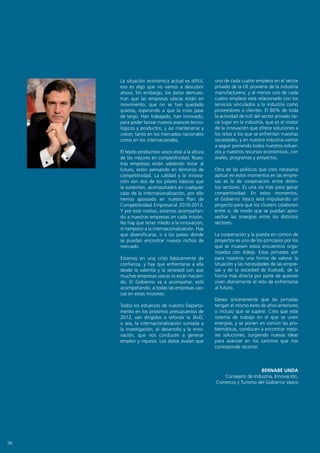 La situación económica actual es difícil,     uno de cada cuatro empleos en el sector
     eso es algo que no vamos a descubrir          privado de la UE proviene de la industria
     ahora. Sin embargo, los datos demues-         manufacturera, y al menos uno de cada
     tran que las empresas vascas están en         cuatro empleos está relacionado con los
     movimiento, que no se han quedado             servicios vinculados a la industria como
     quietas, esperando a que la crisis pase       proveedores o clientes. El 80% de toda
     de largo. Han trabajado, han innovado,        la actividad de I+D del sector privado tie-
     para poder lanzar nuevos avances tecno-       ne lugar en la industria, que es el motor
     lógicos y productos, y así mantenerse y       de la innovación que ofrece soluciones a
     crecer, tanto en los mercados nacionales      los retos a los que se enfrentan nuestras
     como en los internacionales.                  sociedades, y en nuestra industria vamos
                                                   a seguir poniendo todos nuestros esfuer-
     El tejido productivo vasco está a la altura   zos y nuestros recursos económicos, con
     de los mejores en competitividad. Nues-       avales, programas y proyectos.
     tras empresas están sabiendo mirar al
     futuro, están pensando en términos de         Otra de las políticas que creo necesaria
     competitividad. La calidad y la innova-       aplicar en estos momentos en las empre-
     ción son dos de los pilares básicos que       sas es la de cooperación entre distin-
     la sustentan, acompañados en cualquier        tos sectores. Es una vía más para ganar
     caso de la internacionalización, por ello     competitividad. En estos momentos,
     hemos apostado en nuestro Plan de             el Gobierno Vasco está impulsando un
     Competitividad Empresarial 2010-2013.         proyecto para que los clusters colaboren
     Y por este motivo, estamos acompañan-         entre sí, de modo que se puedan apro-
     do a nuestras empresas en cada misión.        vechar las sinergias entre los distintos
     No hay que tener miedo a la innovación,       sectores.
     ni tampoco a la internacionalización. Hay
     que diversificarse, ir a los países donde     La cooperación y la puesta en común de
     se puedan encontrar nuevos nichos de          proyectos es uno de los principios por los
     mercado.                                      que se mueven estos encuentros orga-
                                                   nizados con Adegi. Estas jornadas son
     Estamos en una crisis básicamente de          para nosotros una forma de valorar la
     confianza, y hay que enfrentarse a ella       situación y las necesidades de las empre-
     desde la valentía y la seriedad con que       sas y de la sociedad de Euskadi, de la
     muchas empresas vascas lo están hacien-       forma más directa por parte de quienes
     do. El Gobierno va a acompañar, está          viven diariamente el reto de enfrentarse
     acompañando, a todas las empresas vas-        al futuro.
     cas en estas misiones.
                                                   Deseo sinceramente que las jornadas
     Todos los esfuerzos de nuestro Departa-       tengan el mismo éxito de años anteriores
     mento en los próximos presupuestos de         o incluso que se supere. Creo que este
     2012, van dirigidos a reforzar la 3I+D,       sistema de trabajo en el que se unen
     o sea, la internacionalización sumada a       energías, y se ponen en común las pro-
     la investigación, el desarrollo y la inno-    blemáticas, conducen a encontrar mejo-
     vación, que nos conducen a generar            res soluciones, surgiendo nuevas ideas
     empleo y riqueza. Los datos avalan que        para avanzar en los caminos que nos
                                                   corresponde recorrer.



                                                                       BERNABÉ UNDA
                                                      Consejero de Industria, Innovación,
                                                   Comercio y Turismo del Gobierno Vasco




06
 