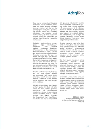 Gaur egungo egoera ekonomikoa zaila           bat, gutxienez, industriarekin lotutako
da. Horrekin ez dugu ezer berririk esaten.    zerbitzuei dagokie, bai hornitzaile gisa,
Hala ere, datuen arabera, Euskadiko           bai bezero gisa. Sektore pribatuko
enpresak mugitzen ari dira; ez dira           I+G jarduera osoaren % 80 industrian
ezer egin gabe geratu, krisia igaro zain.     egiten da. Industria da berrikuntzaren
Lan egin eta berritu dute, aurrerapen         eragilea, eta gure gizarteen erronkei
teknologiko eta produktu berriak              aurre egiteko konponbideak bilatzen
merkaturatzeko, eta horri esker, beren        ditu. Horrenbestez, gure ahalegin eta
horretan jarraitu eta handitzeko, bai         baliabide ekonomiko guztiak jarriko
merkatu nazionaletan, bai nazioarteko         ditugu industriari laguntzeko, abal,
merkatuetan.                                  programa eta proiektuen bidez.

Euskadiko ekoizpen-ehuna onenen               Bestalde, enpresetan erabili behar diren
parean         dago,       lehiakortasunari   politiken artean, bada nire ustez bestea
dagokionez.           Gure         enpresek   baino garrantzitsuago bat: sektoreen
badakite       etorkizunari     begiratzen;   arteko     lankidetza.   Lehiakortasuna
lehiakortasunean ari dira arreta jartzen.     handitzeko beste bide bat da. Une
Nazioartekotzearekin batera, kalitatea        honetan, Eusko Jaurlaritza klusterrak
eta berrikuntza dira lehiakortasunaren        elkarlanean aritzeko proiektu bat
funtsezko oinarrietako bi; izan ere,          sustatzen ari da, sektoreen arteko
horren alde egin dugu gure Enpresa            sinergiak aprobetxa ditzaten.
Lehiakortasunerako 2010-2013 Planean.
Eta, hori dela eta, gure enpresei laguntzen   Eta, hain zuzen, Adegirekin batera
ari gara misio bakoitzean. Ez diogu           antolatutako       topaketa      hauen
berrikuntzari beldurrik izan behar, ez        oinarrietako batzuk lankidetza eta
eta nazioartekotzeari ere. Dibertsifikatu     proiektuak bateratzea dira. Jardunaldi
beharra dago, eta merkatu-zoko berriak        horiek baliagarri zaizkigu egoera eta
egon daitezkeen herrialdeetara joan.          Euskadiko enpresen nahiz gizartearen
                                              beharrak aztertzeko, zuzen zuzenean,
Krisi hau konfiantza-krisia da, funtsean,     egunero etorkizunari aurre egiteko
eta hari aurre egiteko, ausardia              borrokan aritzen direnen ahotik.
eta seriotasuna hartu behar ditugu
oinarritzat, euskal enpresa askoren           Jardunaldiek aurreko urteetan izan duten
moduan. Gobernuak euskal enpresa              arrakasta bera edo are handiagoa izan
guztiei lagunduko die misio horietan,         dezatela opa dut. Uste dut lan egiteko
orain arte bezala.                            modu honek, energiak batu eta arazoak
                                              komunean jartzen dituenez, irtenbide
2012ko aurrekontuetan, gure Sailaren          hobeak aurkitzen lagunduko digula,
ahalegin guztiak I+G+B+N indartzeko           bai eta, horrez gain, ibili behar ditugun
izango dira; alegia, ikerketa, garapena,      bideetan aurrera egiteko ideia berriak
berrikuntza     eta      nazioartekotzea      sortzen ere.
indartzeko, enplegua eta aberastasuna
sortzen lagunduko baitigute. Datuen
arabera, EBko sektore pribatuko
lau lanpostutatik bat manufaktura-                                  BERNABÉ UNDA
industriakoa da, eta lau lanpostutatik                  Eusko Jaurlaritzaren Industria,
                                                Berrikuntza, Merkataritza eta Turismo
                                                                              sailburua




                                                                                          07
 