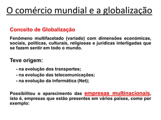 O comércio mundial e a globalização
Conceito de Globalização
Fenómeno multifacetado (variado) com dimensões económicas,
sociais, políticas, culturais, religiosas e jurídicas interligadas que
se fazem sentir em todo o mundo.
Teve origem:
- na evolução dos transportes;
- na evolução das telecomunicações;
- na evolução da informática (Net);
Possibilitou o aparecimento das empresas multinacionais,
isto é, empresas que estão presentes em vários países, como por
exemplo:
 