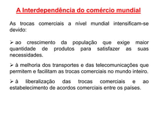 A Interdependência do comércio mundial
As trocas comerciais a nível mundial intensificam-se
devido:
 ao crescimento da população que exige maior
quantidade de produtos para satisfazer as suas
necessidades.
 à melhoria dos transportes e das telecomunicações que
permitem e facilitam as trocas comerciais no mundo inteiro.
 à liberalização das trocas comerciais e ao
estabelecimento de acordos comerciais entre os países.
 