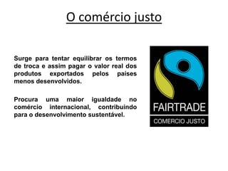 O comércio justo
Surge para tentar equilibrar os termos
de troca e assim pagar o valor real dos
produtos exportados pelos países
menos desenvolvidos.
Procura uma maior igualdade no
comércio internacional, contribuindo
para o desenvolvimento sustentável.
 