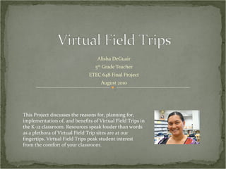 Alisha DeGuair 5 th  Grade Teacher ETEC 648 Final Project August 2010 This Project discusses the reasons for, planning for, implementation of, and benefits of Virtual Field Trips in the K-12 classroom. Resources speak louder than words as a plethora of Virtual Field Trip sites are at our fingertips. Virtual Field Trips peak student interest from the comfort of your classroom.  