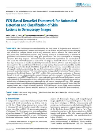 Received July 27, 2020, accepted August 5, 2020, date of publication August 14, 2020, date of current version August 26, 2020.
Digital Object Identifier 10.1109/ACCESS.2020.3016651
FCN-Based DenseNet Framework for Automated
Detection and Classification of Skin
Lesions in Dermoscopy Images
ADEKANMI A. ADEGUN AND SERESTINA VIRIRI , (Member, IEEE)
School of Mathematics, Statistics and Computer Science, University of KwaZulu-Natal, Durban 4000, South Africa
Corresponding author: Serestina Viriri (viriris@ukzn.ac.za)
This work was supported by the University of KwaZulu-Natal, South Africa.
ABSTRACT Skin Lesion detection and classification are very critical in diagnosing skin malignancy.
Existing Deep learning-based Computer-aided diagnosis (CAD) methods still perform poorly on challenging
skin lesions with complex features such as fuzzy boundaries, artifacts presence, low contrast with the
background and, limited training datasets. They also rely heavily on a suitable turning of millions of
parameters which often leads to over-fitting, poor generalization, and heavy consumption of computing
resources. This study proposes a new framework that performs both segmentation and classification of
skin lesions for automated detection of skin cancer. The proposed framework consists of two stages: the
first stage leverages on an encoder-decoder Fully Convolutional Network (FCN) to learn the complex and
inhomogeneous skin lesion features with the encoder stage learning the coarse appearance and the decoder
learning the lesion borders details. Our FCN is designed with the sub-networks connected through a series
of skip pathways that incorporate long skip and short-cut connections unlike, the only long skip connections
commonly used in the traditional FCN, for residual learning strategy and effective training. The network also
integrates the Conditional Random Field (CRF) module which employs a linear combination of Gaussian
kernels for its pairwise edge potentials for contour refinement and lesion boundaries localization. The second
stage proposes a novel FCN-based DenseNet framework that is composed of dense blocks that are merged
and connected via the concatenation strategy and transition layer. The system also employs hyper-parameters
optimization techniques to reduce network complexity and improve computing efficiency. This approach
encourages feature reuse and thus requires a small number of parameters and effective with limited data. The
proposed model was evaluated on publicly available HAM10000 dataset of over 10000 images consisting
of 7 different categories of diseases with 98% accuracy, 98.5% recall, and 99% of AUC score respectively.
INDEX TERMS Skin lesion, deep leraning, CAD, classification, FCN, CRF, DenseNet, encoder- decoder,
hyper-parameter, skin cancer.
I. INTRODUCTION
A Malignant tumor is a disorder in the human body in which
unusual cells divide uncontrollably and destroy body tis-
sue [1]. One of the prevailing malignancies in humans today
is skin cancer [2] and this has been stated to be widespread
in some parts of the world [3]–[6]. Among various categories
of skin cancer [7]–[9], melanoma is the most deadly and dan-
gerous form of cancer [3]. Timely identification and diagnosis
of skin cancer can cure nearly 95% of cases [10]. Primarily,
this disease is diagnosed visually via clinical screening and
The associate editor coordinating the review of this manuscript and
approving it for publication was Jiachen Yang .
analysis of dermoscopic, biopsy, and histopathological
images [2], [10]. However, accurate diagnosis of skin lesions
using these techniques is difficult, time-consuming, and
error-prone even for experienced radiologists; considering the
heterogeneous appearances, irregular shapes, and boundaries
of the skin lesion lesions [11] as shown in Fig.1. These
traditional approaches to skin lesions detection are highly
intensive and laborious. They also require magnified and
well-illuminated skin images for clear identification of the
lesions [12], [13].
Rule-based techniques for detecting the type of skin lesions
mostly employ rules such as ABCD-rule, 3-point checklist,
7-point checklist, and Menzies-rule [14], [15]. These rules
VOLUME 8, 2020
This work is licensed under a Creative Commons Attribution 4.0 License. For more information, see https://creativecommons.org/licenses/by/4.0/
150377
 