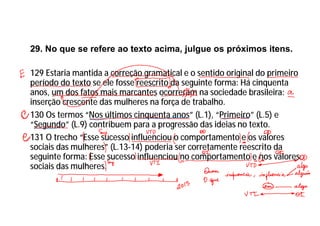 29. No que se refere ao texto acima, julgue os próximos itens.
129 Estaria mantida a correção gramatical e o sentido original do primeiro
período do texto se ele fosse reescrito da seguinte forma: Há cinquenta
anos, um dos fatos mais marcantes ocorreram na sociedade brasileira:
inserção crescente das mulheres na força de trabalho.
130 Os termos “Nos últimos cinquenta anos” (L.1), “Primeiro” (L.5) e
“Segundo” (L.9) contribuem para a progressão das ideias no texto.
131 O trecho “Esse sucesso influenciou o comportamento e os valores
sociais das mulheres” (L.13-14) poderia ser corretamente reescrito da
seguinte forma: Esse sucesso influenciou no comportamento e nos valores
sociais das mulheres.
 