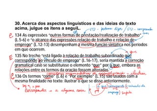 30. Acerca dos aspectos linguísticos e das ideias do texto
acima, julgue os itens a seguiL.
134 As expressões “outras formas de prestação/realização de trabalho”
(L.5-6) e “o alcance das expressões relação de trabalho e relação de
emprego” (L.12-13) desempenham a mesma função sintática nos períodos
em que ocorrem.
135 No trecho “está ligada à relação de trabalho subordinado que
corresponde ao vínculo de emprego” (L.16-17), seria mantida a correção
gramatical caso se substituísse o elemento “que” por a que, embora as
relações entre os termos da oração fossem alteradas.
136 Os termos “como” (L.6) e “Por exemplo” (L.15) são usados com a
mesma finalidade no texto: ilustrar o que se disse anteriormente.
 