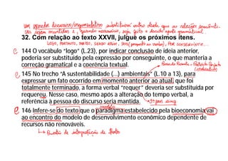 32. Com relação ao texto XXVII, julgue os próximos itens.
144 O vocábulo “logo” (L.23), por indicar conclusão de ideia anterior,
poderia ser substituído pela expressão por conseguinte, o que manteria a
correção gramatical e a coerência textual.
145 No trecho “A sustentabilidade (...) ambientais” (L.10 a 13), para
expressar um fato ocorrido em momento anterior ao atual, que foi
totalmente terminado, a forma verbal “requer” deveria ser substituída por
requereu. Nesse caso, mesmo após a alteração do tempo verbal, a
referência à pessoa do discurso seria mantida.
146 Infere-se do texto que o paradigma estabelecido pela bioeconomia vai
ao encontro do modelo de desenvolvimento econômico dependente de
recursos não renováveis.
 