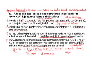 33. A respeito das ideias e das estruturas linguísticas do
texto XXVIII, julgue os itens subsecutivos.
149 Na linha 1, o vocábulo “alento” poderia ser substituído por desânimo,
sem prejuízo para o sentido original do texto.
150 O sinal de dois-pontos empregado logo após “fatores” (L.18) introduz
uma enumeração.
151 No primeiro parágrafo, embora haja omissão de termos empregados
anteriormente, foi mantido o paralelismo sintático-semântico no trecho.
152 As relações estabelecidas pelo emprego da expressão “seja (...) seja”
(L.23), que poderia ser corretamente substituída pelo par quer (...) quer,
indicam termos sintaticamente dependentes entre si.
 