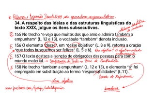 34. A respeito das ideias e das estruturas linguísticas do
texto XXIX, julgue os itens subsecutivos.
155 No trecho “e vejo que muitos dos que amo e admiro também a
empunham” (L. 12 e 13), o vocábulo “também” denota inclusão.
156 O elemento “desse”, em “desse objetivo” (L. 8 e 9), retoma a oração
“que todos busquemos ser felizes” (L. 5 e 6).
157 O texto destaca a isenção de obrigações das pessoas para com o
mundo material.
158 No trecho “também a empunham” (L. 12 e 13), o elemento “a” foi
empregado em substituição ao termo “responsabilidades” (L.11).
 