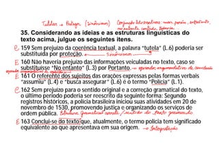 35. Considerando as ideias e as estruturas linguísticas do
texto acima, julgue os seguintes itens.
159 Sem prejuízo da coerência textual, a palavra “tutela” (L.6) poderia ser
substituída por proteção.
160 Não haveria prejuízo das informações veiculadas no texto, caso se
substituísse “No entanto” (L.3) por Portanto.
161 O referente dos sujeitos das orações expressas pelas formas verbais
“assumiu” (L.4) e “busca assegurar” (L.6) é o termo “Polícia” (L.1).
162 Sem prejuízo para o sentido original e a correção gramatical do texto,
o último período poderia ser reescrito da seguinte forma: Segundo
registros históricos, a polícia brasileira iniciou suas atividades em 20 de
novembro de 1530, promovendo justiça e organizando os serviços de
ordem pública.
163 Conclui-se do texto que, atualmente, o termo polícia tem significado
equivalente ao que apresentava em sua origem.
 