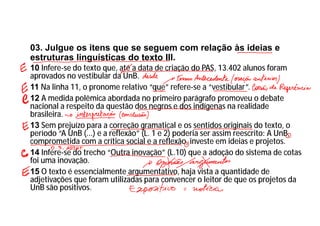 03. Julgue os itens que se seguem com relação às ideias e
estruturas linguísticas do texto III.
10 Infere-se do texto que, até a data de criação do PAS, 13.402 alunos foram
aprovados no vestibular da UnB.
11 Na linha 11, o pronome relativo “que” refere-se a “vestibular”.
12 A medida polêmica abordada no primeiro parágrafo promoveu o debate
nacional a respeito da questão dos negros e dos indígenas na realidade
brasileira.
13 Sem prejuízo para a correção gramatical e os sentidos originais do texto, o
período “A UnB (...) e a reflexão” (L. 1 e 2) poderia ser assim reescrito: A UnB,
comprometida com a crítica social e a reflexão, investe em ideias e projetos.
14 Infere-se do trecho “Outra inovação” (L.10) que a adoção do sistema de cotas
foi uma inovação.
15 O texto é essencialmente argumentativo, haja vista a quantidade de
adjetivações que foram utilizadas para convencer o leitor de que os projetos da
UnB são positivos.
 