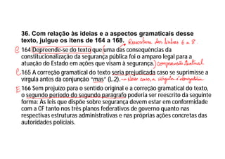 36. Com relação às ideias e a aspectos gramaticais desse
texto, julgue os itens de 164 a 168.
164 Depreende-se do texto que uma das consequências da
constitucionalização da segurança pública foi o amparo legal para a
atuação do Estado em ações que visam à segurança.
165 A correção gramatical do texto seria prejudicada caso se suprimisse a
vírgula antes da conjunção “mas” (L.2).
166 Sem prejuízo para o sentido original e a correção gramatical do texto,
o segundo período do segundo parágrafo poderia ser reescrito da seguinte
forma: As leis que dispõe sobre segurança devem estar em conformidade
com a CF tanto nos três planos federativos de governo quanto nas
respectivas estruturas administrativas e nas próprias ações concretas das
autoridades policiais.
 