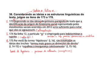 38. Considerando as ideias e as estruturas linguísticas do
texto, julgue os itens de 173 a 178.
173 Depreende-se das ideias do primeiro parágrafo do texto que a
identificação da origem do fenômeno social representado pelos
movimentos sociais ocorridos em 2013 seria suficiente para evitar
que eles se agravassem.
174 Na linha 13, a partícula “se” é empregada para indeterminar o
sujeito.
175 Por meio do termo “hipóteses” (L.16), são retomadas as
ideias dos trechos “tornou mais graves as distorções do direito”
(L.14-15) e “espalhou a insegurança coletivamente” (L.15-16).
 