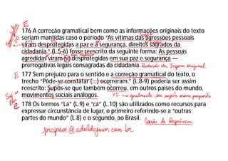 176 A correção gramatical bem como as informações originais do texto
seriam mantidas caso o período “As vítimas das agressões pessoais
viram desprotegidas a paz e a segurança, direitos sagrados da
cidadania.” (L.5-6) fosse reescrito da seguinte forma: As pessoas
agredidas viram-se desprotegidas em sua paz e segurança —
prerrogativas legais consagradas da cidadania.
177 Sem prejuízo para o sentido e a correção gramatical do texto, o
trecho “Pôde-se constatar (...) ocorreram.” (L.8-9) poderia ser assim
reescrito: Supôs-se que também ocorreu, em outros países do mundo,
movimentos sociais análogos.
178 Os termos “Lá” (L.9) e “cá” (L.10) são utilizados como recursos para
expressar circunstância de lugar, o primeiro referindo-se a “outras
partes do mundo” (L.8) e o segundo, ao Brasil.
 