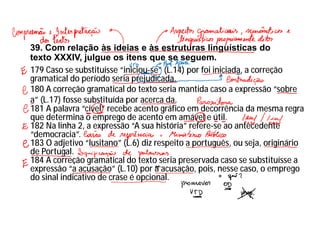 39. Com relação às ideias e às estruturas linguísticas do
texto XXXIV, julgue os itens que se seguem.
179 Caso se substituísse “iniciou-se” (L.14) por foi iniciada, a correção
gramatical do período seria prejudicada.
180 A correção gramatical do texto seria mantida caso a expressão “sobre
a” (L.17) fosse substituída por acerca da.
181 A palavra “cível” recebe acento gráfico em decorrência da mesma regra
que determina o emprego de acento em amável e útil.
182 Na linha 2, a expressão “A sua história” refere-se ao antecedente
“democracia”.
183 O adjetivo “lusitano” (L.6) diz respeito a português, ou seja, originário
de Portugal.
184 A correção gramatical do texto seria preservada caso se substituísse a
expressão “a acusação” (L.10) por à acusação, pois, nesse caso, o emprego
do sinal indicativo de crase é opcional.
 