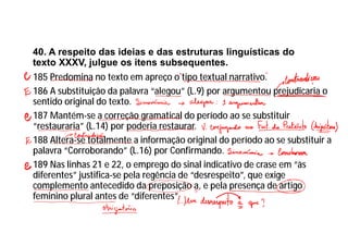40. A respeito das ideias e das estruturas linguísticas do
texto XXXV, julgue os itens subsequentes.
185 Predomina no texto em apreço o tipo textual narrativo.
186 A substituição da palavra “alegou” (L.9) por argumentou prejudicaria o
sentido original do texto.
187 Mantém-se a correção gramatical do período ao se substituir
“restauraria” (L.14) por poderia restaurar.
188 Altera-se totalmente a informação original do período ao se substituir a
palavra “Corroborando” (L.16) por Confirmando.
189 Nas linhas 21 e 22, o emprego do sinal indicativo de crase em “às
diferentes” justifica-se pela regência de “desrespeito”, que exige
complemento antecedido da preposição a, e pela presença de artigo
feminino plural antes de “diferentes”.
 