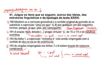 41. Julgue os itens que se seguem, acerca das ideias, das
estruturas linguísticas e da tipologia do texto XXXVI.
190 Mantêm-se a correção gramatical e o sentido original do período ao se
substituir a expressão “uma vez que” (L.8) por qualquer um dos seguintes
termos: porque, já que, pois, por conseguinte.
191 A oração “que, dotado (...) pragas virtuais” (L. de 15 a 17) é de natureza
restritiva.
192 Na linha 1, a expressão “remonta à” está sendo empregada com o
sentido de deu-se na ou de ocorreu na.
193 As vírgulas empregadas nas linhas 7 e 8 isolam oração de natureza
condicional.
 