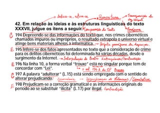 42. Em relação às ideias e às estruturas linguísticas do texto
XXXVII, julgue os itens a seguir.
194 Depreende-se das informações do texto que, nos crimes cibernéticos
chamados impuros ou impróprios, o resultado extrapola o universo virtual e
atinge bens materiais alheios à informática.
195 Infere-se dos fatos apresentados no texto que a consideração de crime
para os delitos cibernéticos foi determinada há várias décadas, desde o
surgimento da Internet.
196 Na linha 10, a forma verbal “trouxe” está no singular porque tem de
concordar com “Lei”.
197 A palavra “adulterar” (L.15) está sendo empregada com o sentido de
alterar prejudicando.
198 Prejudicam-se a correção gramatical e as informações originais do
período ao se substituir “ilícita” (L.17) por ilegal.
 