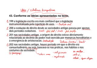 43. Conforme as ideias apresentadas no texto,
199 a legislação escrita era mais confiável que a legislação
instrumentalizada pela repetição de usos.
200 a evolução do direito desde as sociedades antigas passou por apenas
dois períodos evolutivos.
201 nas sociedades antigas, a origem do direito esteve diretamente
relacionada ao declínio do poder real exercido por monarcas hereditários e
à emergência de aristocracias.
202 nas sociedades antigas, houve período em que o direito era
consuetudinário, ou seja, baseava-se nas práticas, nos hábitos e nos
costumes da sociedade.
 