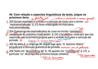 44. Com relação a aspectos linguísticos do texto, julgue os
próximos itens.
203 Seriam mantidos o sentido e a correção do texto caso o termo
“instrumentalizada” (L.21) fosse empregado no masculino:
instrumentalizado.
204 O emprego do sinal indicativo de crase no trecho “somadas à
compilação de costumes tradicionais” (L.24) é facultativo, razão por que sua
supressão não acarretaria prejuízo para o sentido nem para a correção do
período.
205 Na linha 8, o emprego de vírgula logo após “H. Summer Maine”
prejudicaria a correção gramatical do período.
206 Tanto em “desenvolveu-se” (L.14) quanto em “Constata-se” (L.27), a
partícula “se” desempenha a mesma função sintática.
 
