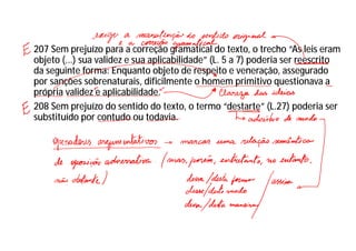 207 Sem prejuízo para a correção gramatical do texto, o trecho “As leis eram
objeto (...) sua validez e sua aplicabilidade” (L. 5 a 7) poderia ser reescrito
da seguinte forma: Enquanto objeto de respeito e veneração, assegurado
por sanções sobrenaturais, dificilmente o homem primitivo questionava a
própria validez e aplicabilidade.
208 Sem prejuízo do sentido do texto, o termo “destarte” (L.27) poderia ser
substituído por contudo ou todavia.
 