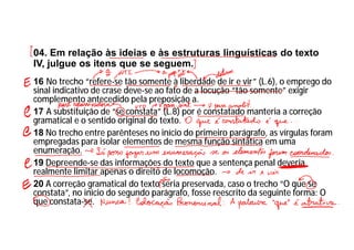 04. Em relação às ideias e às estruturas linguísticas do texto
IV, julgue os itens que se seguem.
16 No trecho “refere-se tão somente à liberdade de ir e vir” (L.6), o emprego do
sinal indicativo de crase deve-se ao fato de a locução “tão somente” exigir
complemento antecedido pela preposição a.
17 A substituição de “se constata” (L.8) por é constatado manteria a correção
gramatical e o sentido original do texto.
18 No trecho entre parênteses no início do primeiro parágrafo, as vírgulas foram
empregadas para isolar elementos de mesma função sintática em uma
enumeração.
19 Depreende-se das informações do texto que a sentença penal deveria
realmente limitar apenas o direito de locomoção.
20 A correção gramatical do texto seria preservada, caso o trecho “O que se
constata”, no início do segundo parágrafo, fosse reescrito da seguinte forma: O
que constata-se.
 