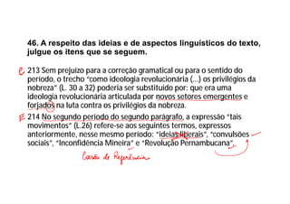 46. A respeito das ideias e de aspectos linguísticos do texto,
julgue os itens que se seguem.
213 Sem prejuízo para a correção gramatical ou para o sentido do
período, o trecho “como ideologia revolucionária (...) os privilégios da
nobreza” (L. 30 a 32) poderia ser substituído por: que era uma
ideologia revolucionária articulada por novos setores emergentes e
forjados na luta contra os privilégios da nobreza.
214 No segundo período do segundo parágrafo, a expressão “tais
movimentos” (L.26) refere-se aos seguintes termos, expressos
anteriormente, nesse mesmo período: “ideias liberais”, “convulsões
sociais”, “Inconfidência Mineira” e “Revolução Pernambucana”.
 