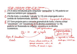 215 A ideia introduzida pela conjunção “porquanto” (L.19) poderia ser
expressa também por conquanto.
216 No texto, o vocábulo “calcada” (L.13) está empregado com o
sentido de fundamentada, apoiada.
217 Sem prejuízo para a correção gramatical do texto, a forma verbal
“encontram”, em “encontram-se os direitos econômicos” (L.10),
poderia ser flexionada no singular: encontra-se os direitos
econômicos.
 