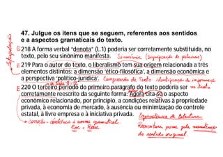 47. Julgue os itens que se seguem, referentes aos sentidos
e a aspectos gramaticais do texto.
218 A forma verbal “denota” (L.1) poderia ser corretamente substituída, no
texto, pelo seu sinônimo manifesta.
219 Para o autor do texto, o liberalismo tem sua origem relacionada a três
elementos distintos: a dimensão ‘ético-filosófica’, a dimensão econômica e
a perspectiva ‘político-jurídica’.
220 O terceiro período do primeiro parágrafo do texto poderia ser
corretamente reescrito da seguinte forma: Agora cita-se o aspecto
econômico relacionado, por princípio, a condições relativas à propriedade
privada, a economia de mercado, a ausência ou minimização do controle
estatal, a livre empresa e a iniciativa privada.
 