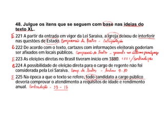 48. Julgue os itens que se seguem com base nas ideias do
texto XL.
221 A partir da entrada em vigor da Lei Saraiva, a Igreja deixou de interferir
nas questões de Estado.
222 De acordo com o texto, cartazes com informações eleitorais poderiam
ser afixados em locais públicos.
223 As eleições diretas no Brasil tiveram início em 1880.
224 A possibilidade de eleição direta para o cargo de regente não foi
considerada pela Lei Saraiva.
225 Na época a que o texto se refere, todo candidato a cargo público
deveria comprovar o atendimento a requisitos de idade e rendimento
anual.
 