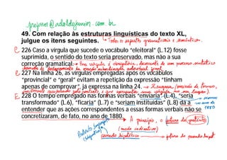 49. Com relação às estruturas linguísticas do texto XL,
julgue os itens seguintes.
226 Caso a vírgula que sucede o vocábulo “eleitoral” (L.12) fosse
suprimida, o sentido do texto seria preservado, mas não a sua
correção gramatical.
227 Na linha 26, as vírgulas empregadas após os vocábulos
“provincial” e “geral” evitam a repetição da expressão “tinham
apenas de comprovar”, já expressa na linha 24.
228 O tempo empregado nas formas verbais “enviaria” (L.4), “seria
transformado” (L.6), “ficaria” (L.7) e “seriam instituídas” (L.8) dá a
entender que as ações correspondentes a essas formas verbais não se
concretizaram, de fato, no ano de 1880.
 