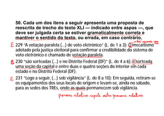 50. Cada um dos itens a seguir apresenta uma proposta de
reescrita de trecho do texto XLI — indicado entre aspas —, que
deve ser julgada certa se estiver gramaticalmente correta e
mantiver o sentido do texto, ou errada, em caso contrário.
229 “A votação paralela (...) de voto eletrônico” (L. de 1 a 3): O mecanismo
adotado pela justiça eleitoral para confirmar a credibilidade do sistema de
voto eletrônico é chamado de votação paralela.
230 “são sorteadas (...) e no Distrito Federal (DF)” (L. de 4 a 6): é sorteada
uma seção da capital e entre duas e quatro seções do interior em cada
estado e no Distrito Federal (DF).
231 “Logo a seguir, (...) sob vigilância” (L. de 8 a 10): Em seguida, retiram-se
os equipamentos dos seus locais de origem e levam-se, ainda no sábado,
para as sedes dos TREs, onde as quais permanecem sob vigilância.
 