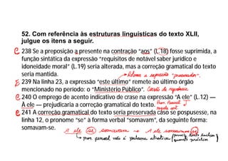 52. Com referência às estruturas linguísticas do texto XLII,
julgue os itens a seguir.
238 Se a preposição a presente na contração “aos” (L.18) fosse suprimida, a
função sintática da expressão “requisitos de notável saber jurídico e
idoneidade moral” (L.19) seria alterada, mas a correção gramatical do texto
seria mantida.
239 Na linha 23, a expressão “este último” remete ao último órgão
mencionado no período: o “Ministério Público”.
240 O emprego de acento indicativo de crase na expressão “A ele” (L.12) —
À ele — prejudicaria a correção gramatical do texto.
241 A correção gramatical do texto seria preservada caso se pospusesse, na
linha 12, o pronome “se” à forma verbal “somavam”, da seguinte forma:
somavam-se.
 