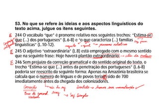 53. No que se refere às ideias e aos aspectos linguísticos do
texto acima, julgue os itens seguintes.
244 O vocábulo “que” é pronome relativo nos seguintes trechos: “Estima-se
que (...) dos portugueses” (L.6-8) e “o que caracteriza (...) famílias
linguísticas” (L.10-12).
245 O adjetivo “extraordinária” (L.8) está empregado com o mesmo sentido
que na seguinte frase: Hoje haverá plantão extraordinário.
246 Sem prejuízo da correção gramatical e do sentido original do texto, o
trecho “Estima-se que (...) antes da penetração dos portugueses” (L.6-8)
poderia ser reescrito da seguinte forma: Apenas na Amazônia brasileira se
calcula que o número de línguas e de povos teriam sido de 700
imediatamente antes da chegada dos colonizadores.
 