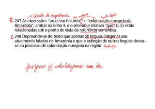 247 As expressões “processo histórico” e “colonização europeia da
Amazônia”, ambas na linha 4, e o pronome relativo “que” (L.5) estão
relacionadas sob o ponto de vista da referência semântica.
248 Depreende-se do texto que apenas 50 línguas indígenas são
atualmente faladas na Amazônia e que a extinção de outras línguas deveu-
se ao processo de colonização europeia na região.
 