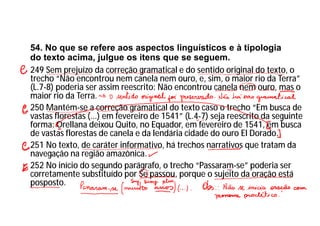54. No que se refere aos aspectos linguísticos e à tipologia
do texto acima, julgue os itens que se seguem.
249 Sem prejuízo da correção gramatical e do sentido original do texto, o
trecho “Não encontrou nem canela nem ouro, e, sim, o maior rio da Terra”
(L.7-8) poderia ser assim reescrito: Não encontrou canela nem ouro, mas o
maior rio da Terra.
250 Mantém-se a correção gramatical do texto caso o trecho “Em busca de
vastas florestas (...) em fevereiro de 1541” (L.4-7) seja reescrito da seguinte
forma: Orellana deixou Quito, no Equador, em fevereiro de 1541, em busca
de vastas florestas de canela e da lendária cidade do ouro El Dorado.
251 No texto, de caráter informativo, há trechos narrativos que tratam da
navegação na região amazônica.
252 No início do segundo parágrafo, o trecho “Passaram-se” poderia ser
corretamente substituído por Se passou, porque o sujeito da oração está
posposto.
 