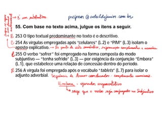 55. Com base no texto acima, julgue os itens a seguir.
253 O tipo textual predominante no texto é o descritivo.
254 As vírgulas empregadas após “celulares” (L.2) e “PIM” (L.3) isolam o
aposto explicativo.
255 O verbo “sofrer” foi empregado na forma composta do modo
subjuntivo — “tenha sofrido” (L.3) — por exigência da conjunção “Embora”
(L.1), que estabelece uma relação de concessão dentro do período.
256 A vírgula foi empregada após o vocábulo “tablets” (L.7) para isolar o
adjunto adverbial.
 