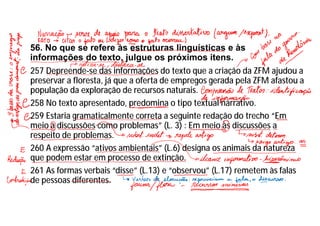 56. No que se refere às estruturas linguísticas e às
informações do texto, julgue os próximos itens.
257 Depreende-se das informações do texto que a criação da ZFM ajudou a
preservar a floresta, já que a oferta de empregos gerada pela ZFM afastou a
população da exploração de recursos naturais.
258 No texto apresentado, predomina o tipo textual narrativo.
259 Estaria gramaticalmente correta a seguinte redação do trecho “Em
meio a discussões como problemas” (L. 3) : Em meio às discussões a
respeito de problemas.
260 A expressão “ativos ambientais” (L.6) designa os animais da natureza
que podem estar em processo de extinção.
261 As formas verbais “disse” (L.13) e “observou” (L.17) remetem às falas
de pessoas diferentes.
 