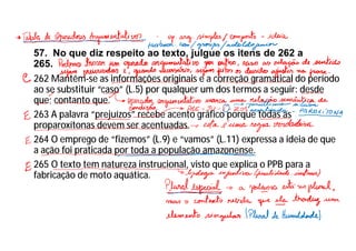 57. No que diz respeito ao texto, julgue os itens de 262 a
265.
262 Mantêm-se as informações originais e a correção gramatical do período
ao se substituir “caso” (L.5) por qualquer um dos termos a seguir: desde
que; contanto que.
263 A palavra “prejuízos” recebe acento gráfico porque todas as
proparoxítonas devem ser acentuadas.
264 O emprego de “fizemos” (L.9) e “vamos” (L.11) expressa a ideia de que
a ação foi praticada por toda a população amazonense.
265 O texto tem natureza instrucional, visto que explica o PPB para a
fabricação de moto aquática.
 