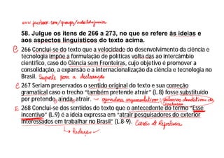 58. Julgue os itens de 266 a 273, no que se refere às ideias e
aos aspectos linguísticos do texto acima.
266 Conclui-se do texto que a velocidade do desenvolvimento da ciência e
tecnologia impõe a formulação de políticas volta das ao intercâmbio
científico, caso do Ciência sem Fronteiras, cujo objetivo é promover a
consolidação, a expansão e a internacionalização da ciência e tecnologia no
Brasil.
267 Seriam preservados o sentido original do texto e sua correção
gramatical caso o trecho “também pretende atrair” (L.8) fosse substituído
por pretende, ainda, atrair.
268 Conclui-se dos sentidos do texto que o antecedente do termo “Esse
incentivo” (L.9) é a ideia expressa em “atrair pesquisadores do exterior
interessados em trabalhar no Brasil” (L.8-9).
 